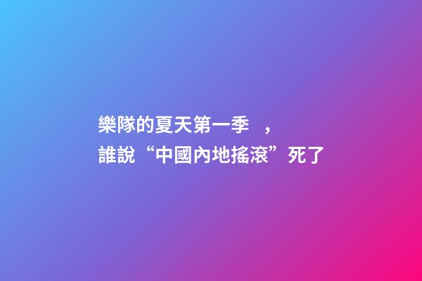 樂隊的夏天第一季，誰說“中國內地搖滾”死了-第1張-觀點-玄機派